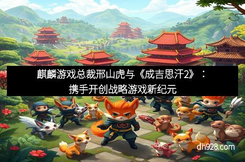 麒麟游戏总裁邢山虎与《成吉思汗2》：携手开创战略游戏新纪元