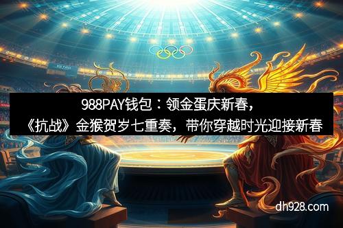 988PAY钱包：领金蛋庆新春，《抗战》金猴贺岁七重奏，带你穿越时光迎接新春